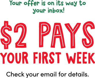 Your offer is on its way to your inbox! $2 Pays your first week. Check your email for details.