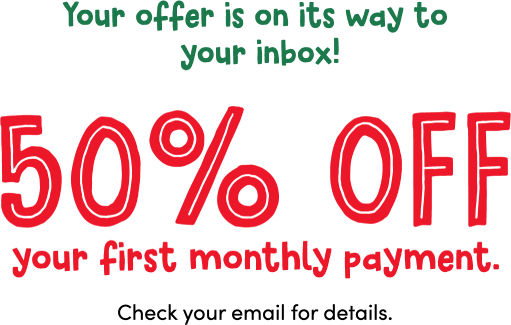 Your offer is on its way to your inbox! 50% off your first monthly payment. Check your email for details.