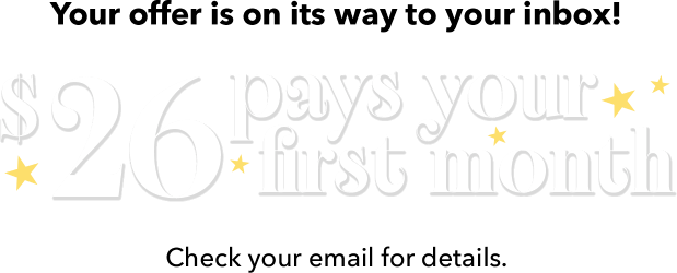 Your offer is on its way to your inbox!  $26 pays for your first month. Check your email for details.